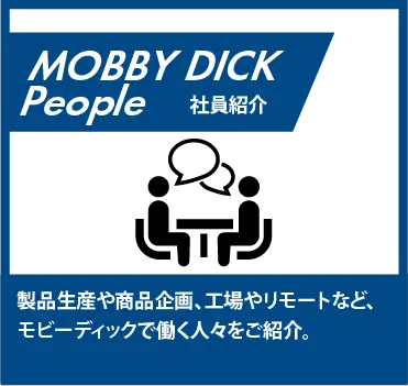 製品生産や商品企画、工場やリモートなど、モビーディックで働く人々をご紹介。